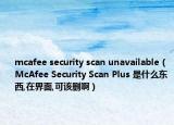 mcafee security scan unavailable（McAfee Security Scan Plus 是什么东西,在界面,可该删啊）