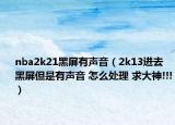 nba2k21黑屏有声音（2k13进去黑屏但是有声音 怎么处理 求大神!!!）