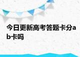 今日更新高考答题卡分ab卡吗
