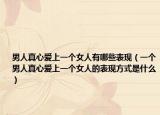 男人真心爱上一个女人有哪些表现（一个男人真心爱上一个女人的表现方式是什么）