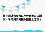 怀孕测试男女可以用什么土办法测试（孕妇测试男孩女孩的土方法）