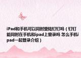 iPad和手机可以同时登陆钉钉吗（钉钉能同时在手机和ipad上登录吗 怎么手机ipad一起登录介绍）