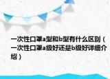 一次性口罩a型和b型有什么区别（一次性口罩a级好还是b级好详细介绍）