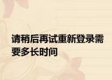 请稍后再试重新登录需要多长时间