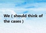We（should think of the cases）