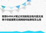 联想G450LX笔记本到底有没有内置无线网卡你能搜索无线网络吗如果有怎么用