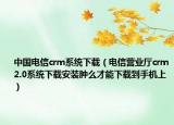 中国电信crm系统下载（电信营业厅crm2.0系统下载安装肿么才能下载到手机上）