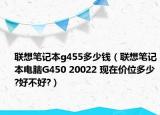 联想笔记本g455多少钱（联想笔记本电脑G450 20022 现在价位多少?好不好?）