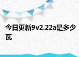 今日更新9v2.22a是多少瓦