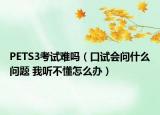 PETS3考试难吗（口试会问什么问题 我听不懂怎么办）