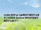 nvidia 9800 gt 1gb相当于现在什么显卡（nVIDIA GeForce 9800GT比较于现在什么显卡?）