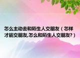 怎么主动去和陌生人交朋友（怎样才能交朋友,怎么和陌生人交朋友?）