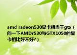 amd radeon530显卡相当于gtx（问一下AMDr530与GTX1050的显卡相比好不好?）