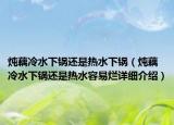 炖藕冷水下锅还是热水下锅（炖藕冷水下锅还是热水容易烂详细介绍）