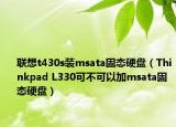 联想t430s装msata固态硬盘（Thinkpad L330可不可以加msata固态硬盘）