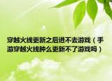 穿越火线更新之后进不去游戏（手游穿越火线肿么更新不了游戏吗）