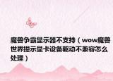魔兽争霸显示器不支持（wow魔兽世界提示显卡设备驱动不兼容怎么处理）