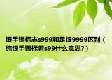 银手镯标志s999和足银9999区别（纯银手镯标着s99什么意思?）