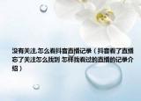 没有关注,怎么看抖音直播记录（抖音看了直播忘了关注怎么找到 怎样找看过的直播的记录介绍）