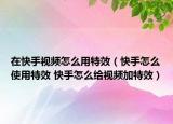 在快手视频怎么用特效（快手怎么使用特效 快手怎么给视频加特效）