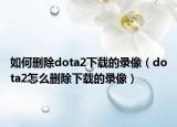 如何删除dota2下载的录像（dota2怎么删除下载的录像）