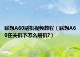 联想A60刷机视频教程（联想A60在关机下怎么刷机?）