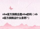 nba官方旗舰店是nba的吗（nba官方旗舰店什么意思?）