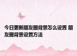 今日更新朋友圈背景怎么设置 朋友圈背景设置方法