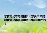 水货笔记本电脑报价（想买IBM的水货笔记本电脑水货价格8000左右）