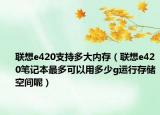 联想e420支持多大内存（联想e420笔记本最多可以用多少g运行存储空间呢）