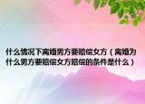 什么情况下离婚男方要赔偿女方（离婚为什么男方要赔偿女方赔偿的条件是什么）