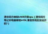 清华同方锋锐k469升级cpu（清华同方笔记本电脑锋锐k456,重装系统后没法开机?）
