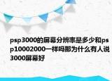 psp3000的屏幕分辨率是多少和psp10002000一样吗那为什么有人说3000屏幕好