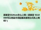 诺基亚5320xm怎么上网（诺基亚 5310XM可以用蓝牙适配器连接用台式机上网吗?）
