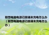 联想电脑电源已接通未充电怎么办（联想电脑电源已接通未充电怎么办）