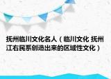 抚州临川文化名人（临川文化 抚州江右民系创造出来的区域性文化）