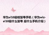 华为al10是啥型号手机（华为wlz-al10是什么型号 是什么手机介绍）