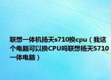 联想一体机扬天s710换cpu（我这个电脑可以换CPU吗联想杨天S710一体电脑）