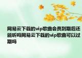 网易云下载的vip歌曲会员到期后还能听吗网易云下载的vip歌曲可以过期吗