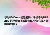 华为8660mcu初始密码（手机华为U8825D 已经申请了解锁密码,要怎么样才能ROOT呢?）