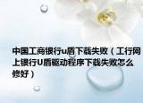 中国工商银行u盾下载失败（工行网上银行U盾驱动程序下载失败怎么修好）