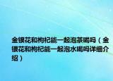 金银花和枸杞能一起泡茶喝吗（金银花和枸杞能一起泡水喝吗详细介绍）