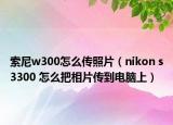 索尼w300怎么传照片（nikon s3300 怎么把相片传到电脑上）
