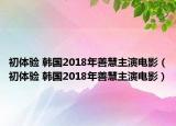 初体验 韩国2018年善慧主演电影（初体验 韩国2018年善慧主演电影）