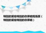 特别的爱给特别的你原唱现场版（特别的爱给特别的你原唱）