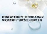 联想s810t手机因为一系列原因不显示文字无法恢复出厂设置为什么我该怎么办