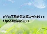 cf fps不稳定怎么解决win10（cf fps不稳定怎么办）