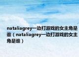 nataliagrey一边打游戏的女主角是谁（nataliagrey一边打游戏的女主角是谁）