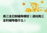 高三全日制辅导哪好（请问高三全科辅导是什么）