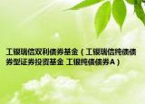 工银瑞信双利债券基金（工银瑞信纯债债券型证券投资基金 工银纯债债券A）